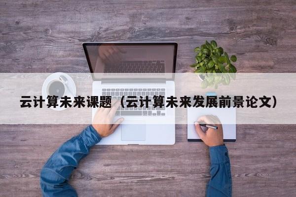 云计算未来课题（云计算未来发展前景论文）