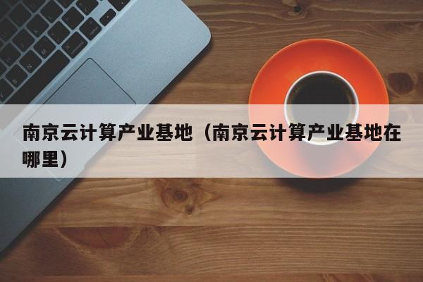 南京云计算产业基地（南京云计算产业基地在哪里）