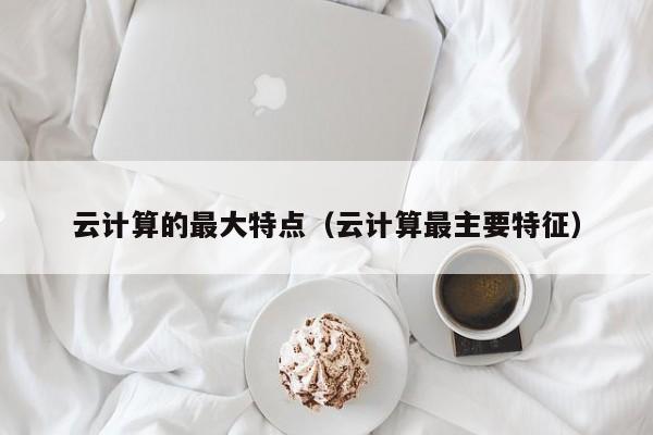 云计算的最大特点（云计算最主要特征）