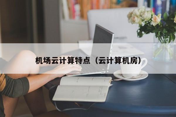 机场云计算特点（云计算机房）