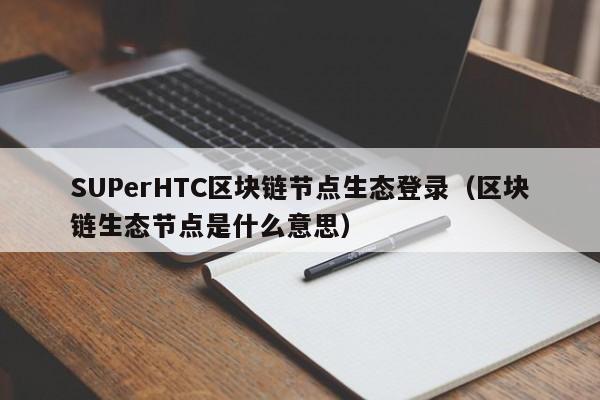 SUPerHTC区块链节点生态登录（区块链生态节点是什么意思）