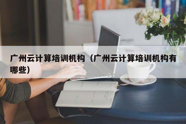 广州云计算培训机构（广州云计算培训机构有哪些）