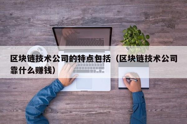 区块链技术公司的特点包括（区块链技术公司靠什么赚钱）