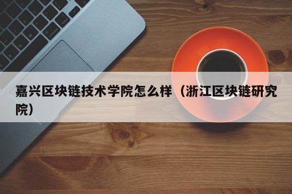 嘉兴区块链技术学院怎么样（浙江区块链研究院）