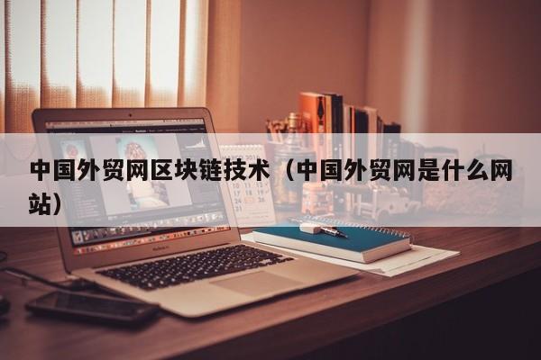 中国外贸网区块链技术（中国外贸网是什么网站）