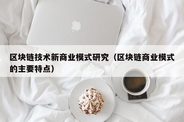区块链技术新商业模式研究（区块链商业模式的主要特点）