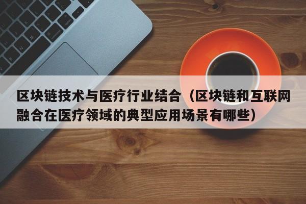 区块链技术与医疗行业结合（区块链和互联网融合在医疗领域的典型应用场景有哪些）